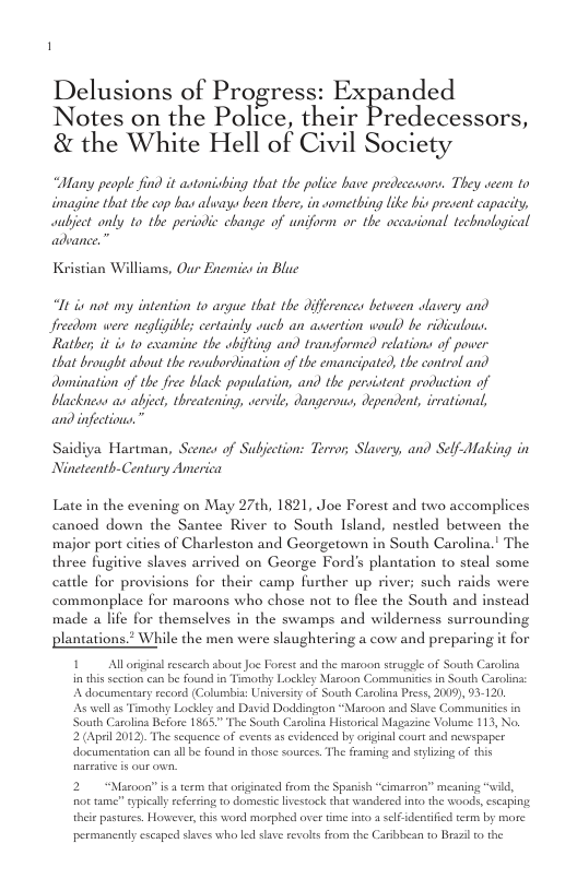Delusions of Progress: Expanded Notes on the Police, their Predecessors, & the White Hell of Civil Society “Bany peaple find it astonisbing that the police bave predecesaors. They e to imagine that the cop bas aluays been there, in sometbing like bis precent capacity, aubject only 10 the periodic change of wniform or the accasional technological advance.” Kristian Williams, Our Enemes in Blue U i ot my intention 10 argue that the differences between slavery and Jrvedom were negligble certainly auch an awertion would be ridiculous. Ratber, it is to examine the whifting and transformed relations of power that brought about the reaubordination of the emancipated, the control and domination of the free black population, and the pervistent production of blacknews as abject, threatening, vervile, dangerous, dependent, érrational, and infections.” Hartman, Seenes of Subjection: Terror; Slavery, and Self-Making in Nineteenth-Century America Late in the evening on May 27th, 1821, Joe Forest and two accomplices canoed down the Santee River to South Island, nestled between the major port cities of Charleston and Georgetown in South Carolina.’ The three fugitive slaves arrived on George Fords plantation to steal some cattle for provisions for their camp Further up river; such raids were commonplace for maroons who chose not to flec the South and instead made a life for themselves in the swamps and wilderness surrounding plantations.* While the men were slaughtering a cow and preparing it for 1 Alloriginal rscarch sbout Joe Forest and the maroon serugele of South Carolina in his scction can be found in Timothy Lockley Mazoon Communiie in South Caroln: A documenary record (Columbis: Universicy of South Carolina Press, 2009, 93120 As well 35 Timothy Lockly and David Doddington “Maroon and Slave Communitcs in South Carolina Before 1865." The South Carolina Hisorical Magazine Volume 113, No. 2 (April 2012). The sequence of cvents s evidenced by original court and newspaper ocumentarion can all be found i those sources. The framing and sylzing of this 2 “Masoonis aterm that criginated from the Spanish “cimarson” meaning “wild, o tame” typically referring to domeste ivcstock that wandered into the woods, cscaping. theie pastures. Howeer, this word morphed over time oo 2 slf dendfed term by more permancaly cscaped slaves who led save tevols from the Caribbean to Brazil o the